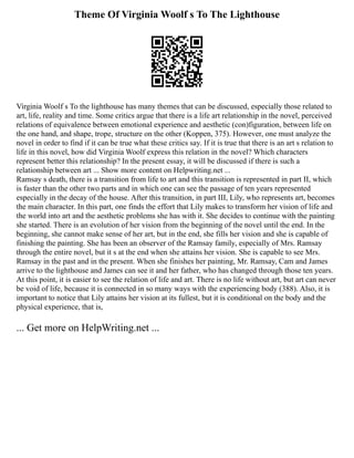 Theme Of Virginia Woolf s To The Lighthouse
Virginia Woolf s To the lighthouse has many themes that can be discussed, especially those related to
art, life, reality and time. Some critics argue that there is a life art relationship in the novel, perceived
relations of equivalence between emotional experience and aesthetic (con)figuration, between life on
the one hand, and shape, trope, structure on the other (Koppen, 375). However, one must analyze the
novel in order to find if it can be true what these critics say. If it is true that there is an art s relation to
life in this novel, how did Virginia Woolf express this relation in the novel? Which characters
represent better this relationship? In the present essay, it will be discussed if there is such a
relationship between art ... Show more content on Helpwriting.net ...
Ramsay s death, there is a transition from life to art and this transition is represented in part II, which
is faster than the other two parts and in which one can see the passage of ten years represented
especially in the decay of the house. After this transition, in part III, Lily, who represents art, becomes
the main character. In this part, one finds the effort that Lily makes to transform her vision of life and
the world into art and the aesthetic problems she has with it. She decides to continue with the painting
she started. There is an evolution of her vision from the beginning of the novel until the end. In the
beginning, she cannot make sense of her art, but in the end, she fills her vision and she is capable of
finishing the painting. She has been an observer of the Ramsay family, especially of Mrs. Ramsay
through the entire novel, but it s at the end when she attains her vision. She is capable to see Mrs.
Ramsay in the past and in the present. When she finishes her painting, Mr. Ramsay, Cam and James
arrive to the lighthouse and James can see it and her father, who has changed through those ten years.
At this point, it is easier to see the relation of life and art. There is no life without art, but art can never
be void of life, because it is connected in so many ways with the experiencing body (388). Also, it is
important to notice that Lily attains her vision at its fullest, but it is conditional on the body and the
physical experience, that is,
... Get more on HelpWriting.net ...
 