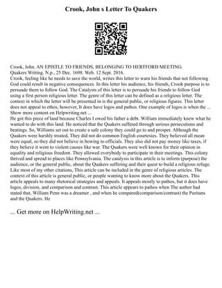 Crook, John s Letter To Quakers
Crook, John. AN EPISTLE TO FRIENDS, BELONGING TO HERTFORD MEETING.
Quakers Writing. N.p., 25 Dec. 1698. Web. 12 Sept. 2016.
Crook, feeling like he needs to save the world, writes this letter to warn his friends that not following
God could result in negative consequences. In this letter his audience, his friends, Crook purpose is to
persuade them to follow God. The Catalysts of this letter is to persuade his friends to follow God
using a first person religious letter. The genre of this letter can be defined as a religious letter. The
context in which the letter will be presented in is the general public, or religious figures. This letter
does not appeal to ethos, however, It does have logos and pathos. One example of logos is when the ...
Show more content on Helpwriting.net ...
He got this piece of land because Charles I owed his father a debt. William immediately knew what he
wanted to do with this land. He noticed that the Quakers suffered through serious persecutions and
beatings. So, Williams set out to create a safe colony they could go to and prosper. Although the
Quakers were harshly treated, They did not do common English courtesies. They believed all mean
were equal, so they did not believe in bowing to officials. They also did not pay money like taxes, if
they believe it went to violent causes like war. The Quakers were well known for their opinion in
equality and religious freedom. They allowed everybody to participate in their meetings. This colony
thrived and spread to places like Pennsylvania. The catalysis in this article is to inform (purpose) the
audience, or the general public, about the Quakers suffering and their quest to build a religious refuge.
Like most of my other citations, This article can be included in the genre of religious articles. The
context of this article is general public, or people wanting to know more about the Quakers. This
article appeals to many rhetorical strategies and appeals. It appeals mostly to pathos, but it does have
logos, division, and comparison and contrast. This article appears to pathos when The author had
stated that, William Penn was a dreamer , and when he compared(comparison/contrast) the Puritans
and the Quakers. He
... Get more on HelpWriting.net ...
 