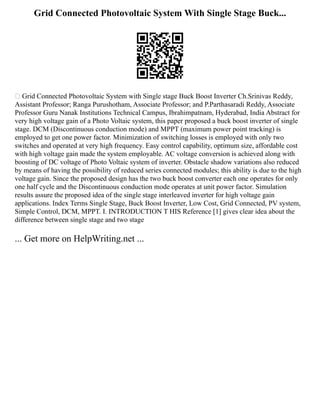 Grid Connected Photovoltaic System With Single Stage Buck...
 Grid Connected Photovoltaic System with Single stage Buck Boost Inverter Ch.Srinivas Reddy,
Assistant Professor; Ranga Purushotham, Associate Professor; and P.Parthasaradi Reddy, Associate
Professor Guru Nanak Institutions Technical Campus, Ibrahimpatnam, Hyderabad, India Abstract for
very high voltage gain of a Photo Voltaic system, this paper proposed a buck boost inverter of single
stage. DCM (Discontinuous conduction mode) and MPPT (maximum power point tracking) is
employed to get one power factor. Minimization of switching losses is employed with only two
switches and operated at very high frequency. Easy control capability, optimum size, affordable cost
with high voltage gain made the system employable. AC voltage conversion is achieved along with
boosting of DC voltage of Photo Voltaic system of inverter. Obstacle shadow variations also reduced
by means of having the possibility of reduced series connected modules; this ability is due to the high
voltage gain. Since the proposed design has the two buck boost converter each one operates for only
one half cycle and the Discontinuous conduction mode operates at unit power factor. Simulation
results assure the proposed idea of the single stage interleaved inverter for high voltage gain
applications. Index Terms Single Stage, Buck Boost Inverter, Low Cost, Grid Connected, PV system,
Simple Control, DCM, MPPT. I. INTRODUCTION T HIS Reference [1] gives clear idea about the
difference between single stage and two stage
... Get more on HelpWriting.net ...
 
