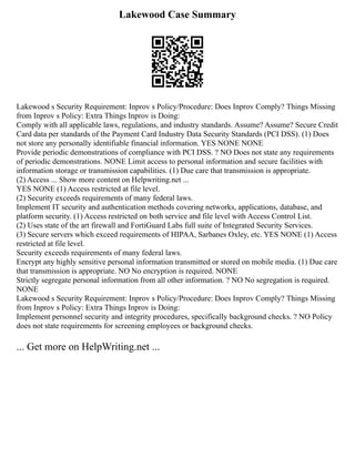 Lakewood Case Summary
Lakewood s Security Requirement: Inprov s Policy/Procedure: Does Inprov Comply? Things Missing
from Inprov s Policy: Extra Things Inprov is Doing:
Comply with all applicable laws, regulations, and industry standards. Assume? Assume? Secure Credit
Card data per standards of the Payment Card Industry Data Security Standards (PCI DSS). (1) Does
not store any personally identifiable financial information. YES NONE NONE
Provide periodic demonstrations of compliance with PCI DSS. ? NO Does not state any requirements
of periodic demonstrations. NONE Limit access to personal information and secure facilities with
information storage or transmission capabilities. (1) Due care that transmission is appropriate.
(2) Access ... Show more content on Helpwriting.net ...
YES NONE (1) Access restricted at file level.
(2) Security exceeds requirements of many federal laws.
Implement IT security and authentication methods covering networks, applications, database, and
platform security. (1) Access restricted on both service and file level with Access Control List.
(2) Uses state of the art firewall and FortiGuard Labs full suite of Integrated Security Services.
(3) Secure servers which exceed requirements of HIPAA, Sarbanes Oxley, etc. YES NONE (1) Access
restricted at file level.
Security exceeds requirements of many federal laws.
Encrypt any highly sensitive personal information transmitted or stored on mobile media. (1) Due care
that transmission is appropriate. NO No encryption is required. NONE
Strictly segregate personal information from all other information. ? NO No segregation is required.
NONE
Lakewood s Security Requirement: Inprov s Policy/Procedure: Does Inprov Comply? Things Missing
from Inprov s Policy: Extra Things Inprov is Doing:
Implement personnel security and integrity procedures, specifically background checks. ? NO Policy
does not state requirements for screening employees or background checks.
... Get more on HelpWriting.net ...
 