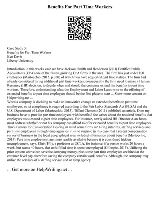 Benefits For Part Time Workers
Case Study 3:
Benefits for Part Time Workers
Ken Davis
Liberty University
Introduction In this weeks case we have Jackson, Smith and Henderson (JSH) Certified Public
Accountants (CPA) one of the fastest growing CPA firms in the area. The firm has just under 100
employees (Martocchio, 2015, p.260) of which two have requested part time statues. The firm had
already considered hiring additional part time workers, consequently the firm need to make a Human
Resource (HR) decision, to decide when and should the company extend the benefits to part time
workers. Therefore, understanding what the Employment and Labor Laws prior to the offering of
extended benefits to part time employees should be the first place to start ... Show more content on
Helpwriting.net ...
When a company is deciding to make an innovative change or extended benefits to part time
employees, strict compliance is required according to the Fair Labor Standards Act (FLSA) and the
U.S. Department of Labor (Martocchio, 2015). Tiffani Clement (2011) published an article, Does my
business have to provide part time employees with benefits? she writes about the required benefits that
employers must extend to part time employees. For instance, newly added HR Director Alan Jones
must address whether or not his company can afford to offer extended benefits to part time employees.
Three Factors for Consideration Bearing in mind some firms are hiring interims, staffing services and
part time employees through temp agencies. It is no surprise in this case that a recent compensation
survey of business in the local geographical area included information about benefits (Martocchio,
2015). Part time employment are more readily available because it is considered hidden
unemployment, says, Chris Tilly, a professor at UCLA, for instance, if a person works 20 hours a
week, but wants 40 hours, that unfulfilled time is spent unemployed (Gillespie, 2015). Utilizing the
prior options above can save the company money, plus some part time employees are hired at the
entrance level pay, therefore saving the company certain work benefits. Although, the company may
utilize the services of a staffing service and or temp agency,
... Get more on HelpWriting.net ...
 