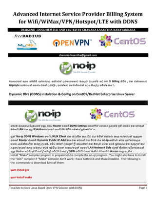 Total Site to Sites Linux Based Open VPN Solution with DDNS Page 1
Advanced Internet Service Provider Billing System
for Wifi/WiMax/VPN/Hotspot/LTE with DDNS
chanaka.lasantha@gmail.com
ව්‍යාපාරාක් ලෙස ්ම්කිසි අන්තකජාෙ ලසේව්‍ාව්‍ ෙබලදනල ොට ඔ්ාෙට ව්‍ැදගත්ම ලේ තම යි Billing කිරීම , එ එ ල නාට
Gigabyte පාරකමන් ල ොටා එ ෙබාදීම , ආක ෂාව්‍ සහ ව්‍ාර්තාව්‍ ලෙස සි්ල්ෙ සමී ෂණ් !..
Dynamic DNS (DDNS) instalation & Config on CentOS/RedHat Enterprise Linux Server
ලමලම ස්ථාපාරන් සිදු කගත් පාරසුව්‍ ඔබට Router එල හි DDNS Settings ල ොන්ෆිග් ලනො ක හුලද ම එහි ලපාරොර්ට් එ පාරමණ
ඔබලග් LAN එ තුෙ IP Address එ ට ල ෝව්‍ර්ඩ් කිරීම පාරමණ ප්‍රමාණව්‍ත් ්.
දැන් No-ip DDNS Windows ලහෝ LINUX Client එ ස්ථාපිත ෙ විට එ් මගින් එ තකා ාෙ පාරකතක් ඇතුෙත
අපාරලග් Router එල හි Dynamic Public IP Address එ ලව්‍නස් ව්‍න විටම එ් no-ip ලසේව්‍ාව්‍ ලව්‍ත අන්තකජාේ
හකහා ්ාව්‍ත් ාලින කනු ෙැලේ. එවිට ඔව්න් ෙබාදුන් ෆ්‍රී ල ොලම්න් එ ෑනෑම කට ලව්‍ේ ‍රව්සක් මත ඇතුෙත් ක
උදාහකන් ලෙස සමන් ලව්‍ේ අ වි් බෙන ආ ාකල්න් අපාරලග් LAN Network Side එල තිලබන පාරරිගණ ්
තුෙ තිලබන ලව්‍ේ අ වි් / යිල් සර්ව්‍ර් එ / VPN සර්ව්‍ර් එ බාහික කට සිට Access ෙ හැකි් .
Install “Make” compiler program in preparation to compile the no-ip program. You might also have to install
the “GCC” compiler if “Make” compiler don’t work; I have both GCC and Make installed. The following is
the commands to download &install them:
yum install gcc
yum install make
DESIGEND , DOCUMEMTED AND TESTED BY CHANAKA LASANTHA NANAYAKKARA
 