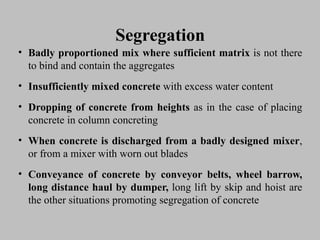 SegregationSegregation
• BadlyBadly proportionedproportioned mixmix wherewhere sufficientsufficient matrixmatrix isis notnot therethere
toto bindbind andand containcontain thethe aggregatesaggregates
• InsufficientlyInsufficiently mixedmixed concreteconcrete withwith excessexcess waterwater contentcontent
• DroppingDropping ofof concreteconcrete fromfrom heightsheights asas inin thethe casecase ofof placingplacing
concreteconcrete inin columncolumn concretingconcreting
• WhenWhen concreteconcrete isis dischargeddischarged fromfrom aa badlybadly designeddesigned mixermixer,,
or fromor from aa mixermixer withwith wornworn outout bladesblades
• ConveyanceConveyance ofof concreteconcrete byby conveyorconveyor belts,belts, wheelwheel barrow,barrow,
longlong distancedistance haulhaul byby dumper,dumper, longlong liftlift byby skipskip andand hoisthoist areare
thethe otherother situationssituations promotingpromoting segregationsegregation ofof concreteconcrete
 