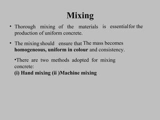 MixingMixing
• ThoroughThorough mixingmixing ofof thethe materialsmaterials
productionproduction ofof uniformuniform concrete.concrete.
• TheThe mixingmixing shouldshould ensureensure thatthat
isis essentialessentialfforor thethe
TThehe massmass becomesbecomes
homogeneous, uniform in colourhomogeneous, uniform in colour and consistency.and consistency.
•There are two methods adopted for mixingThere are two methods adopted for mixing
concrete:concrete:
(i)(i) Hand mixing (ii )Machine mixingHand mixing (ii )Machine mixing
 