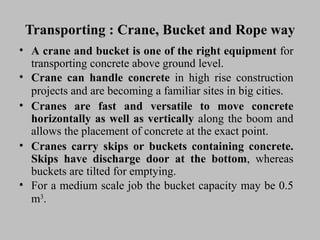 Transporting : Crane, Bucket and Rope wayTransporting : Crane, Bucket and Rope way
• AA cranecrane andand bucketbucket isis oneone ofof thethe rightright equipmentequipment forfor
transportingtransporting concreteconcrete aboveabove groundground level.level.
• CraneCrane cancan handlehandle concreteconcrete inin highhigh riserise constructionconstruction
projectsprojects andand areare becomingbecoming aa familiarfamiliar sitessites inin bigbig cities.cities.
• CranesCranes areare fastfast andand versatileversatile toto movemove concreteconcrete
horizontallyhorizontally asas wellwell asas verticallyvertically alongalong thethe boomboom andand
allowsallows thethe placementplacement ofof concreteconcrete atat thethe exactexact point.point.
• CranesCranes carrycarry skipsskips oror bucketsbuckets containingcontaining concrete.concrete.
SkipsSkips havehave dischargedischarge doordoor atat thethe bottombottom,, whereaswhereas
bucketsbuckets areare tiltedtilted forfor emptying.emptying.
• ForFor aa mediummedium scalescale jobjob thethe bucketbucket capacitycapacity maymay bebe 0.50.5
mm33
..
 