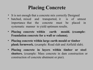 Placing ConcretePlacing Concrete
• ItIt isis notnot enoughenough thatthat aa concreteconcrete mixmix correctly Designedcorrectly Designed
• batched,batched, mixedmixed andand transported,transported, itit isis ofof utmostutmost
importanceimportance thatthat thethe concreteconcrete mustmust bebe placedplaced inin
systematicsystematic mannermanner toto yieldyield optimumoptimum results.results.
• PlacingPlacing concreteconcrete withinwithin earthearth mould.mould. (example:(example:
FoundationFoundation concreteconcrete forfor aa wallwall oror column).column).
• PlacingPlacing concreteconcrete withinwithin largelarge earthearth mouldmould oror timbertimber
plank formwork.plank formwork. (example:(example: RoadRoad slabslab andand AirfieldAirfield slab).slab).
• PlacingPlacing concreteconcrete inin layerslayers withinwithin timbertimber oror steelsteel
shutters.shutters. (example:(example: MassMass concreteconcrete inin damdam constructionconstruction oror
constructionconstruction ofof concreteconcrete abutmentabutment oror pier).pier).
 