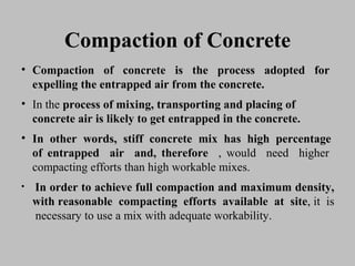 Compaction of ConcreteCompaction of Concrete
• CompactionCompaction ofof concreteconcrete isis thethe processprocess adoptedadopted forfor
expellingexpelling thethe entrappedentrapped airair fromfrom thethe concrete.concrete.
• InIn thethe processprocess ofof mixing,mixing, transportingtransporting andand placingplacing ofof
concrete airconcrete air isis likelylikely toto getget entrappedentrapped inin thethe concrete.concrete.
• InIn otherother words,words, stiffstiff concreteconcrete mixmix hashas highhigh percentagepercentage
ofof entrappedentrapped airair and,and, thereforetherefore ,, wouldwould needneed higherhigher
compactingcompacting effortsefforts thanthan highhigh workableworkable mixes.mixes.
• InIn orderorder toto achieveachieve fullfull compactioncompaction andand maximummaximum density,density,
withwith reasonablereasonable compactingcompacting effortsefforts availableavailable atat sitesite,, itit isis
necessarynecessary toto useuse aa mixmix withwith adequateadequate workability.workability.
 