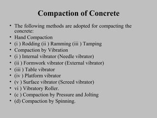 Compaction of ConcreteCompaction of Concrete
• TheThe followingfollowing methodsmethods areare adoptedadopted forfor compactingcompacting thethe
concrete:concrete:
• HandHand CompactionCompaction
• (i(i )) RoddingRodding (ii(ii )) RammingRamming (iii(iii )) TampingTamping
• CompactionCompaction byby VibrationVibration
• (i(i )) InternalInternal vibratorvibrator (Needle(Needle vibrator)vibrator)
• (ii(ii )) FormworkFormwork vibratorvibrator (External(External vibrator)vibrator)
• (iii(iii )) TableTable vibratorvibrator
• (iv(iv )) PlatformPlatform vibratorvibrator
• (v(v )) SurfaceSurface vibratorvibrator (Screed(Screed vibrator)vibrator)
• vivi )) VibratoryVibratory Roller.Roller.
• (c(c )) CompactionCompaction byby PressurePressure andand JoltingJolting
• (d)(d) CompactionCompaction byby Spinning.Spinning.
 