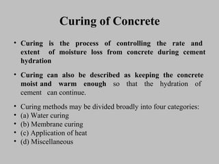 Curing of ConcreteCuring of Concrete
• CuringCuring isis thethe processprocess ofof controllingcontrolling thethe raterate andand
extentextent ofof moisturemoisture lossloss fromfrom concreteconcrete duringduring cementcement
hydrationhydration
• CuringCuring cancan alsoalso bebe describeddescribed asas keepingkeeping thethe concreteconcrete
moistmoist andand warmwarm enoughenough soso thatthat thethe hydrationhydration ofof
cementcement cancan continue.continue.
• CuringCuring methodsmethods maymay bebe divideddivided broadlybroadly intointo fourfour categories:categories:
• (a)(a) WaterWater curingcuring
• (b)(b) MembraneMembrane curingcuring
• (c)(c) ApplicationApplication ofof heatheat
• (d)(d) MiscellaneousMiscellaneous
 