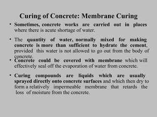 Curing of Concrete: Membrane CuringCuring of Concrete: Membrane Curing
• Sometimes,Sometimes, concreteconcrete worksworks areare carriedcarried outout inin placesplaces
wherewhere therethere isis acuteacute shortageshortage ofof water.water.
• TheThe quantityquantity ofof water,water, normallynormally mixedmixed forfor makingmaking
concreteconcrete isis moremore thanthan sufficientsufficient toto hydratehydrate thethe cementcement,,
providedprovided thisthis waterwater isis notnot allowedallowed toto gogo outout fromfrom thethe bodybody ofof
concrete.concrete.
• ConcreteConcrete couldcould bebe coveredcovered withwith membranemembrane whichwhich
effectivelyeffectively sealseal offoff thethe evaporationevaporation ofof waterwater fromfrom concrete.concrete.
will
• CuringCuring compoundscompounds areare liquidsliquids whichwhich areare usuallyusually
sprayedsprayed directlydirectly ontoonto concreteconcrete surfacessurfaces andand whichwhich thenthen drydry toto
formform aa relativelyrelatively impermeableimpermeable membranemembrane thatthat retardsretards thethe
lossloss ofof moisturemoisture fromfrom thethe concrete.concrete.
 