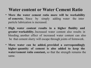 Water content or Water Cement RatioWater content or Water Cement Ratio
• MoreMore thethe waterwater cementcement ratioratio moremore willwill bebe workabilityworkability
ofof concrete.concrete. SinceSince byby simplysimply addingadding waterwater thethe interinter
particleparticle lubricationlubrication isis increased.increased.
• HighHigh waterwater contentcontent resultsresults inin aa higherhigher fluidityfluidity andand
greatergreater workability.workability. IncreasedIncreased waterwater contentcontent alsoalso resultsresults inin
bleeding.bleeding. anotheranother effecteffect ofof increasedincreased waterwater contentcontent cancan alsoalso
bebe thatthat cementcement slurryslurry willwill escapeescape throughthrough jointsjoints ofof formwork.formwork.
• MoreMore waterwater cancan bebe added,added, providedprovided aa correspondinglycorrespondingly
higherhigher quantityquantity ofof cementcement isis alsoalso addedadded toto keepkeep thethe
water/cementwater/cement ratioratio constant,constant, soso thatthat thethe strengthstrength remainsremains thethe
same.same.
 