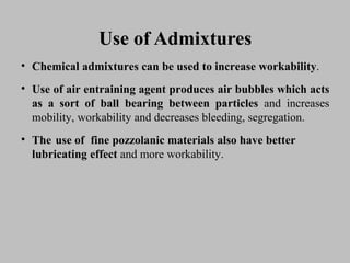 Use of AdmixturesUse of Admixtures
• ChemicalChemical admixturesadmixtures cancan bebe usedused toto increaseincrease workabilityworkability..
• UseUse ofof airair entrainingentraining agentagent producesproduces airair bubblesbubbles whichwhich actsacts
asas aa sortsort ofof ballball bearingbearing betweenbetween particlesparticles andand increasesincreases
mobility,mobility, workabilityworkability andand decreasesdecreases bleeding,bleeding, segregation.segregation.
• TheThe useuse ofof finefine pozzolanicpozzolanic materialsmaterials alsoalso havehave betterbetter
lubricatinglubricating effecteffect andand moremore workability.workability.
 