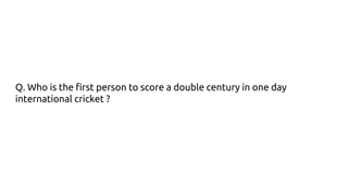 Q. Who is the first person to score a double century in one day
international cricket ?
 