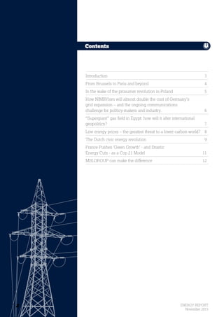 2 ENERGY REPORT
November 2015
Contents
Contents
Introduction 	 3
From Brussels to Paris and beyond 	 4
In the wake of the prosumer revolution in Poland	 5
How NIMBYism will almost double the cost of Germany’s
grid expansion – and the ongoing communications
challenge for politicy-makers and industry.	 6
“Supergiant” gas field in Egypt: how will it alter international
geopolitics?	7
Low energy prices – the greatest threat to a lower carbon world?	 8
The Dutch civic energy revolution	 9
France Pushes ‘Green Growth’ - and Drastic
Energy Cuts - as a Cop 21 Model	 11
MSLGROUP can make the difference	 12
2
 