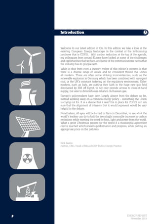 3 ENERGY REPORT
November 2015
Welcome to our latest edition of On. In this edition we take a look at the
evolving European Energy landscape in the context of the forthcoming
jamboree that is COP21. With carbon reduction at the top of the agenda,
my colleagues from around Europe have looked at some of the challenges
and opportunities that we face, and some of the communications needs that
the industry has to grapple with.
What is clear from even a cursory review of this edition’s content, is that
there is a diverse range of issues and no consistent thread that unites
all markets. There are often some striking inconsistencies, such as the
renewable explosion in Germany which has been combined with resurgent
coal, or the UK’s constant tinkering on the regulatory environment. Other
markets, such as Italy, are putting their faith in the huge new gas field
discovered by ENI off Egypt, to not only provide access to close-at-hand
supply, but also to diminish over-reliance on Russian gas.
Europe’s policymakers have been largely absent from the debate so far,
instead working away on a common energy policy – something the Union
is crying out for. It is a shame that it won’t be in place for COP21 as I am
sure that the alignment of interests that it would represent would be very
helpful in the debate.
Nonetheless, all eyes will be turned to Paris in December, to see what the
world’s leaders can do to halt the seemingly inexorable increase in carbon
emissions while meeting the need for heat, light and power from the world.
What a great Christmas present for the world if a meaningful agreement
can be reached which rewards performance and progress, while putting an
appropriate price on the polluters.
Nick Bastin
Partner, CNC, Head of MSLGROUP EMEA Energy Practice
Introduction
3
 