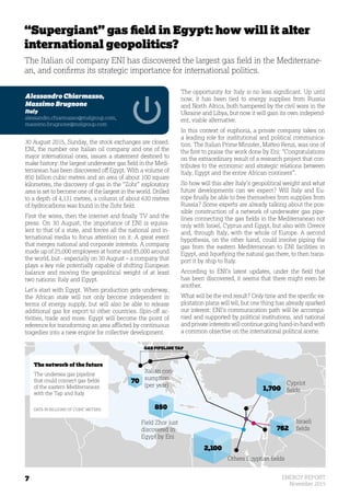 7 ENERGY REPORT
November 2015
Field Zhor just
discovered in
Egypt by Eni
850
70
762
1,700
2,100
Others Egyptian fields
Italian con-
sumption
(per year) Cypriot
fields
Israeli
fields
“Supergiant” gas field in Egypt: how will it alter
international geopolitics?
The Italian oil company ENI has discovered the largest gas field in the Mediterrane-
an, and confirms its strategic importance for international politics.
Alessandro Chiarmasso,
Massimo Brugnone
Italy
alessandro.chiarmasso@mslgroup.com,
massimo.brugnone@mslgroup.com
30 August 2015, Sunday, the stock exchanges are closed.
ENI, the number one Italian oil company and one of the
major international ones, issues a statement destined to
make history: the largest underwater gas field in the Medi-
terranean has been discovered off Egypt. With a volume of
850 billion cubic metres and an area of about 100 square
kilometres, the discovery of gas in the “Zohr” exploratory
area is set to become one of the largest in the world. Drilled
to a depth of 4,131 metres, a column of about 630 metres
of hydrocarbons was found in the Zohr field.
First the wires, then the internet and finally TV and the
press. On 30 August, the importance of ENI is equiva-
lent to that of a state, and forces all the national and in-
ternational media to focus attention on it. A great event
that merges national and corporate interests. A company
made up of 25,000 employees at home and 85,000 around
the world, but - especially on 30 August – a company that
plays a key role potentially capable of shifting European
balance and moving the geopolitical weight of at least
two nations: Italy and Egypt.
Let’s start with Egypt. When production gets underway,
the African state will not only become independent in
terms of energy supply, but will also be able to release
additional gas for export to other countries. Spin-off ac-
tivities, trade and more. Egypt will become the point of
reference for transforming an area afflicted by continuous
tragedies into a new engine for collective development.
The opportunity for Italy is no less significant. Up until
now, it has been tied to energy supplies from Russia
and North Africa, both hampered by the civil wars in the
Ukraine and Libya, but now it will gain its own independ-
ent, viable alternative.
In this context of euphoria, a private company takes on
a leading role for institutional and political communica-
tion. The Italian Prime Minister, Matteo Renzi, was one of
the first to praise the work done by Eni: “Congratulations
on the extraordinary result of a research project that con-
tributes to the economic and strategic relations between
Italy, Egypt and the entire African continent”.
So how will this alter Italy’s geopolitical weight and what
future developments can we expect? Will Italy and Eu-
rope finally be able to free themselves from supplies from
Russia? Some experts are already talking about the pos-
sible construction of a network of underwater gas pipe-
lines connecting the gas fields in the Mediterranean not
only with Israel, Cyprus and Egypt, but also with Greece
and, through Italy, with the whole of Europe. A second
hypothesis, on the other hand, could involve piping the
gas from the eastern Mediterranean to ENI facilities in
Egypt, and liquefying the natural gas there, to then trans-
port it by ship to Italy.
According to ENI’s latest updates, under the field that
has been discovered, it seems that there might even be
another.
What will be the end result? Only time and the specific ex-
ploitation plans will tell, but one thing has already sparked
our interest: ENI’s communication path will be accompa-
nied and supported by political institutions, and national
and private interests will continue going hand-in-hand with
a common objective on the international political scene.
The network of the future
The undersea gas pipeline
that could connect gas fields
of the eastern Mediterranean
with the Tap and Italy
DATA IN BILLIONS OF CUBIC METERS
GAS PIPELINE TAP
 