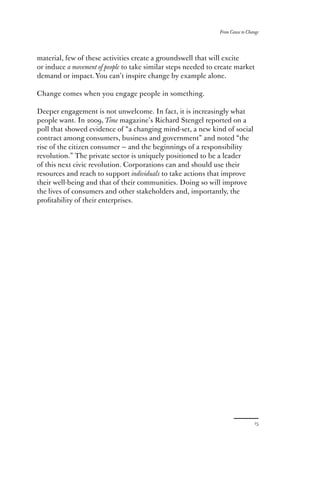 From Cause to Change




material, few of these activities create a groundswell that will excite
or induce a movement of people to take similar steps needed to create market
demand or impact. You can’t inspire change by example alone.

Change comes when you engage people in something.

Deeper engagement is not unwelcome. In fact, it is increasingly what
people want. In        , Time magazine’s Richard Stengel reported on a
poll that showed evidence of “a changing mind-set, a new kind of social
contract among consumers, business and government” and noted “the
rise of the citizen consumer — and the beginnings of a responsibility
revolution.” The private sector is uniquely positioned to be a leader
of this next civic revolution. Corporations can and should use their
resources and reach to support individuals to take actions that improve
their well-being and that of their communities. Doing so will improve
the lives of consumers and other stakeholders and, importantly, the
proﬁtability of their enterprises.
 