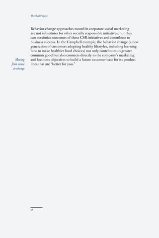 The Red Papers:




              Behavior change approaches rooted in corporate social marketing
              are not substitutes for other socially responsible initiatives, but they
              can maximize outcomes of these CSR initiatives and contribute to
              business success. In the Campbell example, the behavior change (a new
              generation of customers adopting healthy lifestyles, including learning
              how to make healthier food choices) not only contributes to greater
              common good but also connects directly to the company’s marketing
    Moving    and business objectives to build a future customer base for its product
from cause    lines that are “better for you.”
  to change
 