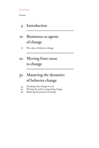 The Red Papers:


Contents




           Introduction

           Businesses as agents
           of change
           The value of behavior change




           Moving from cause
           to change

           Mastering the dynamics
           of behavior change
           Deciding what change to seek
           Plotting the path to supporting change
           Realizing the promise of change
 