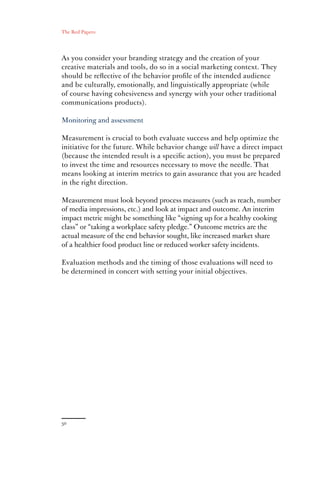 The Red Papers:




As you consider your branding strategy and the creation of your
creative materials and tools, do so in a social marketing context. They
should be reﬂective of the behavior proﬁle of the intended audience
and be culturally, emotionally, and linguistically appropriate (while
of course having cohesiveness and synergy with your other traditional
communications products).

Monitoring and assessment

Measurement is crucial to both evaluate success and help optimize the
initiative for the future. While behavior change will have a direct impact
(because the intended result is a speciﬁc action), you must be prepared
to invest the time and resources necessary to move the needle. That
means looking at interim metrics to gain assurance that you are headed
in the right direction.

Measurement must look beyond process measures (such as reach, number
of media impressions, etc.) and look at impact and outcome. An interim
impact metric might be something like “signing up for a healthy cooking
class” or “taking a workplace safety pledge.” Outcome metrics are the
actual measure of the end behavior sought, like increased market share
of a healthier food product line or reduced worker safety incidents.

Evaluation methods and the timing of those evaluations will need to
be determined in concert with setting your initial objectives.
 