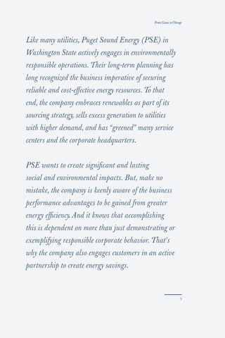 From Cause to Change




Like many utilities, Puget Sound Energy (PSE) in
Washington State actively engages in environmentally
responsible operations. Their long-term planning has
long recognized the business imperative of securing
reliable and cost-eﬀective energy resources. To that
end, the company embraces renewables as part of its
sourcing strategy, sells excess generation to utilities
with higher demand, and has “greened” many service
centers and the corporate headquarters.


PSE wants to create signiﬁcant and lasting
social and environmental impacts. But, make no
mistake, the company is keenly aware of the business
performance advantages to be gained from greater
energy eﬃciency. And it knows that accomplishing
this is dependent on more than just demonstrating or
exemplifying responsible corporate behavior. That’s
why the company also engages customers in an active
partnership to create energy savings.
 