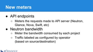 New meters
● API endpoints
○ Meters the requests made to API server (Neutron,
Glance, Nova, Swift, etc)

● Neutron bandwidth
○ Meter the bandwidth consumed by each project
○ Traffic labeled as configured by operator
(based on source/destination)

 