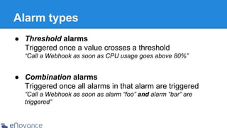 Alarm types
● Threshold alarms
Triggered once a value crosses a threshold
“Call a Webhook as soon as CPU usage goes above 80%”

● Combination alarms
Triggered once all alarms in that alarm are triggered
“Call a Webhook as soon as alarm “foo” and alarm “bar” are
triggered”

 