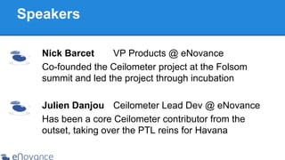 Speakers
Nick Barcet
VP Products @ eNovance
Co-founded the Ceilometer project at the Folsom
summit and led the project through incubation
Julien Danjou Ceilometer Lead Dev @ eNovance
Has been a core Ceilometer contributor from the
outset, taking over the PTL reins for Havana

 