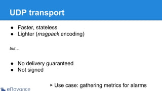 UDP transport
● Faster, stateless
● Lighter (msgpack encoding)
but…

● No delivery guaranteed
● Not signed
▶ Use case: gathering metrics for alarms

 