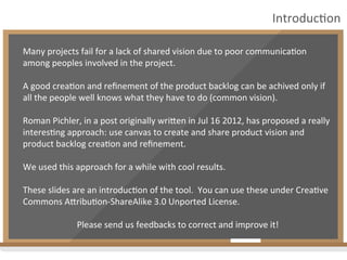 Many	
  projects	
  fail	
  for	
  a	
  lack	
  of	
  shared	
  vision	
  due	
  to	
  poor	
  communica:on	
  
among	
  peoples	
  involved	
  in	
  the	
  project.	
  
	
  
A	
  good	
  crea:on	
  and	
  reﬁnement	
  of	
  the	
  product	
  backlog	
  can	
  be	
  achived	
  only	
  if	
  
all	
  the	
  people	
  well	
  knows	
  what	
  they	
  have	
  to	
  do	
  (common	
  vision).	
  
	
  
Roman	
  Pichler,	
  in	
  a	
  post	
  originally	
  wriDen	
  in	
  Jul	
  16	
  2012,	
  has	
  proposed	
  a	
  really	
  
interes:ng	
  approach:	
  use	
  canvas	
  to	
  create	
  and	
  share	
  product	
  vision	
  and	
  
product	
  backlog	
  crea:on	
  and	
  reﬁnement.	
  
	
  
We	
  used	
  this	
  approach	
  for	
  a	
  while	
  with	
  cool	
  results.	
  	
  
	
  
These	
  slides	
  are	
  an	
  introduc:on	
  of	
  the	
  tool.	
  	
  You	
  can	
  use	
  these	
  under	
  Crea:ve	
  
Commons	
  ADribu:on-­‐ShareAlike	
  3.0	
  Unported	
  License.	
  
	
  
Please	
  send	
  us	
  feedbacks	
  to	
  correct	
  and	
  improve	
  it!	
  
Introduc:on	
  
 