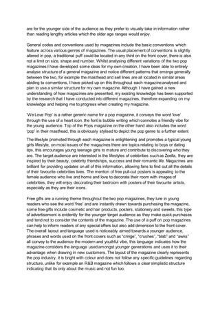 are for the younger side of the audience as they prefer to visually take in information rather
than reading lengthy articles which the older age ranges would enjoy.
General codes and conventions used by magazines include the basic conventions which
feature across various genres of magazines. The usual placement of conventions is slightly
altered in pop, a traditional puff could be located in any third on the front cover, there is also
not a limit on size, shape and number. Whilst analysing different variations of the two pop
magazines I have developed some ideas for my own creation, I have been able to entirely
analyse structure of a general magazine and notice different patterns that emerge generally
between the two, for example the masthead and sell lines are all located in similar areas
abiding to conventions, I have picked up on this throughout each magazine analysed and
plan to use a similar structure for my own magazine. Although I have gained a new
understanding of how magazines are presented, my existing knowledge has been supported
by the research that I have conducted into different magazines, therefore expanding on my
knowledge and helping me to progress when creating my magazine.
‘We Love Pop’ is a rather generic name for a pop magazine, it conveys the word ‘love’
through the use of a heart icon. the font is bubble writing which connotes a friendly vibe for
the young audience. Top of the Pops magazine on the other hand also includes the word
‘pop’ in their masthead, this is obviously stylised to depict the pop genre to a further extent
The lifestyle promoted through each magazine is enlightening and promotes a typical young
girls lifestyle, on most issues of the magazines there are topics relating to boys or dating
tips, this encourages young teenage girls to mature and contribute to discovering who they
are. The target audience are interested in the lifestyles of celebrities such as Zoella, they are
inspired by their beauty, celebrity friendships, success and their romantic life. Magazines are
brilliant for providing updates on all of this information, allowing fans to find out all the details
of their favourite celebrities lives. The mention of free pull-out posters is appealing to the
female audience who live and home and love to decorate their room with images of
celebrities, they will enjoy decorating their bedroom with posters of their favourite artists,
especially as they are their icons.
Free gifts are a running theme throughout the two pop magazines, they lure in young
readers who see the word ‘free’ and are instantly drawn towards purchasing the magazine,
some free gifts include cosmetic and hair products, posters, stationery and sweets, this type
of advertisement is evidently for the younger target audience as they make quick purchases
and tend not to consider the contents of the magazine. The use of a puff on pop magazines
can help to inform readers of any special offers but also add dimension to the front cover.
The overall layout and language used is noticeably aimed towards a younger audience,
phrases and words used on the front covers such as “cringe”, “crushes”, “blab” and “awks”
all convey to the audience the modern and youthful vibe, this language indicates how the
magazine considers the language used amongst younger generations and uses it to their
advantage when drawing in new customers. The layout of the magazine clearly represents
the pop industry, it is bright with colour and does not follow any specific guidelines regarding
structure, unlike for example an R&B magazine which follows a clear simplistic structure
indicating that its only about the music and not fun too.
 