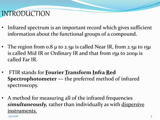 INTRODUCTION
• Infrared spectrum is an important record which gives sufficient
information about the functional groups of a compound.
• The region from o.8 µ to 2.5µ is called Near IR, from 2.5µ to 15µ
is called Mid IR or Ordinary IR and that from 15µ to 200µ is
called Far IR.
• FTIR stands for Fourier Transform Infra Red
Spectrophotometer — the preferred method of infrared
spectroscopy.
• A method for measuring all of the infrared frequencies
simultaneously, rather than individually as with dispersive
instruments.
31/31/2016
 