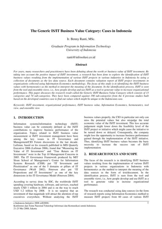 The Generic IS/IT Business Value Category: Cases in Indonesia

                                                   Ir. Benny Ranti, MSc.

                                    Graduate Program in Information Technology
                                              University of Indonesia

                                                   ranti@infosolusi.co.id

                                                           Abstract

For years, many researchers and practitioners have been debating about the worth or business value of IS/IT investment. By
taking into account the positive impact of IS/IT investment, a research has been done to explore the identification of IS/IT
business values resulting from the implementation of various IS/IT projects in various industries in Indonesia by using a
collection of documents as the key data source. Each document contains valuation report of IS/IT project investments in
organizations collected using Information Economics methodology. The focus of this study is in identifying the IS/IT business
values with hermeneutics as the method to interpret the meaning of the document. In the identification process, IS/IT is seen
from the tool and ensemble views, i.e., how people develop and use IS/IT as a tool to generate value to increase organizational
performance. This paper discusses the research result called the Generic IS/IT Business Value Category which consists of 13
categories and 74 sub-categories. They have been compared against 190 sub-categories from the 4 previous studies built
based on the developed countries case to find out values which might be unique to the Indonesian case.

Keywords: IS/IT investment, organizational performance, IS/IT business value, Information Economics, hermeneutics, tool
view, and ensemble view


1. INTRODUCTION                                                    business values properly, the CIO in particular not only can
                                                                   miss the potential values but also misjudge the total
Information systems/information technology (IS/IT)                 economic value of the IS/IT investment. This less accurate
business value can be commonly defined as the IS/IT                judgement might lower down the feasibility level of the
contributions to improve business performance of the               IS/IT project or initiative which might cause the initiative to
organization. Topics related to IS/IT business value               be turned down or delayed. Consequently, the company
measurement or IS/IT investment management have been               might loss the opportunity to increase business performance
among the key issues in IT Governance and                          gained through the implementation of the IS/IT initiative.
Management/CIO Forum discussions in the last decade.               Thus, identifying IS/IT business values becomes the basic
Luftman, based on his research published in MIS Quaterly           necessity to increase the success rate of IS/IT
Executive 2006 (Luftman 2006), found that “Measuring the           implementation.
Value of IT Investments” and “True Return on IT
Investments” were in the Top 10 Management Concerns in             2. RESEARCH FOCUS AND SCOPE
2005. The IT Governance Framework produced by MIT
Sloan School of Management’s Center for Information                The focus of the research is in identifying IS/IT business
Systems Research (CISR) put “IT Investment and                     values resulting from the implementation of various IS/IT
Prioritization” as one of the 5 domains or pillars of IT           projects in various organizations in Indonesia with
Governance (Weill 2002). Peterson also put “IT                     hermeneutics as the method to interpret the meaning of the
Propositions and IT Investments” as one of the key                 data sources in the form of text/document. In the
dimensions in his IT Governance Model (Peterson 2004).             identification process, IS/IT is seen from the tool and
                                                                   ensemble views, i.e., how people develop and use IS/IT as a
According to survey done by IDC, the worldwide IS/IT               tool to generate value to increase organizational
spending covering hardware, software, and services, reached        performance.
nearly USD 1 trillion in 2004 and is on the way to reach
USD 1.2 trillion by 2008. It is no surprise that an                The research was conducted using data sources (in the form
investment of that magnitude will attract the attention of top     of research reports using Information Economics method to
executives everywhere. Without analyzing the IS/IT                 measure IS/IT project) from 60 cases of various IS/IT

e-Indonesia Initiative 2008 (eII2008)                                                                                           1
Konferensi dan Temu Nasional Teknologi Informasi dan Komunikasi untuk Indonesia
21-23 Mei 2008, Jakarta
 