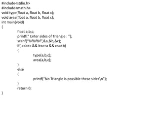 #include<stdio.h>
#include<math.h>
void type(float a, float b, float c);
void area(float a, float b, float c);
int main(void)
{
float a,b,c;
printf(“ Enter sides of Triangle : ”);
scanf(“%f%f%f”,&a,&b,&c);
if( a<b+c && b<c+a && c<a+b)
{
type(a,b,c);
area(a,b,c);
}
else
{
printf(“No Triangle is possible these sidesn”);
}
return 0;
}
 