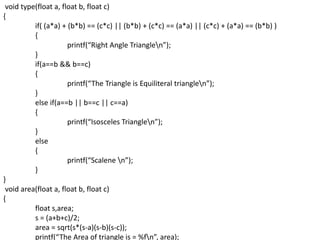 void type(float a, float b, float c)
{
if( (a*a) + (b*b) == (c*c) || (b*b) + (c*c) == (a*a) || (c*c) + (a*a) == (b*b) )
{
printf(“Right Angle Trianglen”);
}
if(a==b && b==c)
{
printf(“The Triangle is Equiliteral trianglen”);
}
else if(a==b || b==c || c==a)
{
printf(“Isosceles Trianglen”);
}
else
{
printf(“Scalene n”);
}
}
void area(float a, float b, float c)
{
float s,area;
s = (a+b+c)/2;
area = sqrt(s*(s-a)(s-b)(s-c));
printf(“The Area of triangle is = %fn”, area);
 