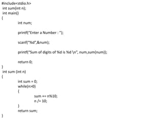 #include<stdio.h>
int sum(int n);
int main()
{
int num;
printf(“Enter a Number : ”);
scanf(“%d”,&num);
printf(“Sum of digits of %d is %d n”, num,sum(num));
return 0;
}
int sum (int n)
{
int sum = 0;
while(n>0)
{
sum += n%10;
n /= 10;
}
return sum;
}
 