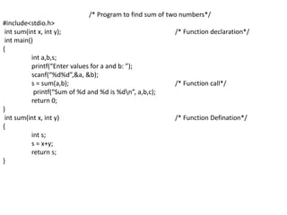 /* Program to find sum of two numbers*/
#include<stdio.h>
int sum(int x, int y); /* Function declaration*/
int main()
{
int a,b,s;
printf(“Enter values for a and b: ”);
scanf(“%d%d”,&a, &b);
s = sum(a,b); /* Function call*/
printf(“Sum of %d and %d is %dn”, a,b,c);
return 0;
}
int sum(int x, int y) /* Function Defination*/
{
int s;
s = x+y;
return s;
}
 