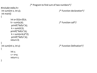 /* Program to find sum of two numbers*/
#include<stdio.h>
int sum(int x, int y); /* Function declaration*/
int main()
{
int a=10,b=20,k;
k = sum(a,b); /* Function call*/
printf(“%dn”,k);
k = sum(4,5);
printf(“%dn”,k);
k = sum(a+b,b*2);
printf(“%dn”,k);
return 0;
}
int sum(int x, int y) /* Function Defination*/
{
int s;
s = x+y;
return s;
}
 