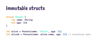 Immutable structs 
struct Person { 
let name: String 
let age: Int 
} 
let alice = Person(name: "Alice", age: 22) 
let alice2 = Person(name: alice.name, age: 23) // transform data 
 