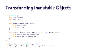 Transforming Immutable Objects 
class Person { 
let name: String 
let age: Int 
init(name: String, age: Int) { 
self.name = name 
self.age = age 
} 
init(person: Person, name: String? = nil, age: Int? = nil) { 
self.name = name ?? person.name 
self.age = age ?? person.age 
} 
} 
let bob = Person(name: "Bob", age: 25) 
let birthdayBob = Person(person: bob, age: bob.age + 1) 
 