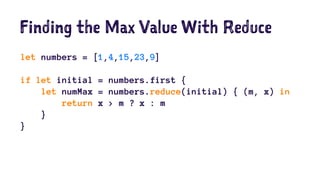 Finding the Max Value With Reduce 
let numbers = [1,4,15,23,9] 
if let initial = numbers.first { 
let numMax = numbers.reduce(initial) { (m, x) in 
return x > m ? x : m 
} 
} 
 