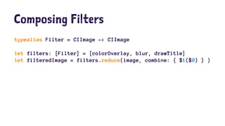 Composing Filters 
typealias Filter = CIImage -> CIImage 
let filters: [Filter] = [colorOverlay, blur, drawTitle] 
let filteredImage = filters.reduce(image, combine: { $1($0) } ) 
 