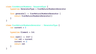 class EvenNaturalNumbers: SequenceType { 
typealias GeneratorType = EvenNaturalNumbersGenerator 
func generate() -> EvenNaturalNumbersGenerator { 
return EvenNaturalNumbersGenerator() 
} 
} 
class EvenNaturalNumbersGenerator : GeneratorType { 
var current = 2 
typealias Element = Int 
func next() -> Int? { 
let ret = current 
current += 2 
return ret 
} 
} 
 