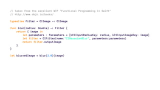 // taken from the excellent WIP "Functional Programming in Swift" 
// http://www.objc.io/books/ 
typealias Filter = CIImage -> CIImage 
func blur(radius: Double) -> Filter { 
return { image in 
let parameters : Parameters = [kCIInputRadiusKey: radius, kCIInputImageKey: image] 
let filter = CIFilter(name:"CIGaussianBlur", parameters:parameters) 
return filter.outputImage 
} 
} 
let blurredImage = blur(2.0)(image) 
 