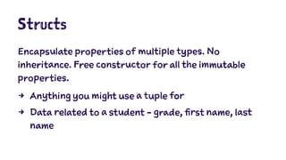 Structs 
Encapsulate properties of multiple types. No 
inheritance. Free constructor for all the immutable 
properties. 
4 Anything you might use a tuple for 
4 Data related to a student - grade, first name, last 
name 
 