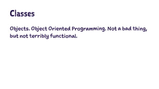 Classes 
Objects. Object Oriented Programming. Not a bad thing, 
but not terribly functional. 
 