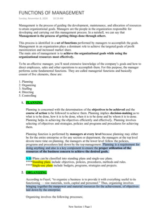 Management is the process of guiding the development, maintenance, and allocation of resources
to attain organizational goals. Managers are the people in the organization responsible for
developing and carrying out this management process. In a nutshell, we can say that
Management is the process of getting things done through others.
This process is identified in a set of functions performed by managers to accomplish the goals.
Management in an organization plays a dominant role to achieve the targeted goals of profit
maximization and increased market share.
The main aim of management is to achieve the organizational goals while using the
organizational resources most effectively.
To be an effective manager, you’ll need extensive knowledge of the company’s goals and how to
direct employees, sales and other operations to accomplish them. For this purpose, the manager
performs some fundamental functions. They are called managerial functions and basically
consist of five elements, these are:
1. Planning
2. Organizing
3. Staffing
4. Directing
5. Controlling
PLANNING1.
Planning is concerned with the determination of the objectives to be achieved and the
course of action to be followed to achieve them. Planning implies decision-making as to
what is to be done, how it is to be done, when it is to be done and by whom it is to done.
Planning helps in achieving the objectives efficiently and effectively. Planning involves
selecting of objectives and strategies, policies and programs and procedures for achieving
them.
Planning function is performed by managers at every level because planning may either
be for the entire enterprise or for any section or department, the managers at the top level
devote more time on planning, the managers at the lower level follow the policies,
programs and procedures laid down by the top management. Planning is a requirement for
doing anything and also is a key component to ensure the proper utilization of the
resources of the business concern to achieve the desired goals.
N.B//Plans can be classified into standing plans and single-use plans.
****Standing plans include objectives, policies, procedures, methods and rules.
****Single-use plans include budgets, programs, strategies and projects.
ORGANIZING2.
According to Fayol, “to organize a business is to provide it with everything useful to its
functioning — raw materials, tools, capital and personnel.” Thus, organizing involves
bringing together the manpower and material resources for the achievement, of objectives
laid down by the enterprise.
Organizing involves the following processes;
FUNCTIONS OF MANAGEMENT
Sunday, November 8, 2020 10:19 AM
New Section 1 Page 1
 