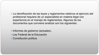  La identificación de las leyes y reglamentos relativos al ejercicio del
profesional requiere de un especialista en materia legal con
experiencia en el manejo de reglamentos. Algunos de los
documentos que conviene analizar son los siguientes:
Informes de gobierno (actuales).
Ley Federal de la Educación
Constitución política
 