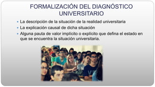 FORMALIZACIÓN DEL DIAGNÓSTICO
UNIVERSITARIO
 La descripción de la situación de la realidad universitaria
 La explicación causal de dicha situación
 Alguna pauta de valor implícito o explícito que defina el estado en
que se encuentra la situación universitaria.
 