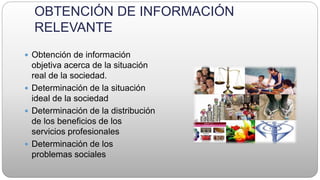 OBTENCIÓN DE INFORMACIÓN
RELEVANTE
 Obtención de información
objetiva acerca de la situación
real de la sociedad.
 Determinación de la situación
ideal de la sociedad
 Determinación de la distribución
de los beneficios de los
servicios profesionales
 Determinación de los
problemas sociales
 